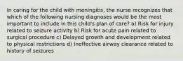 In caring for the child with meningitis, the nurse recognizes that which of the following nursing diagnoses would be the most important to include in this child's plan of care? a) Risk for injury related to seizure activity b) Risk for acute pain related to surgical procedure c) Delayed growth and development related to physical restrictions d) Ineffective airway clearance related to history of seizures