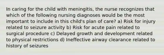 In caring for the child with meningitis, the nurse recognizes that which of the following nursing diagnoses would be the most important to include in this child's plan of care? a) Risk for injury related to seizure activity b) Risk for acute pain related to surgical procedure c) Delayed growth and development related to physical restrictions d) Ineffective airway clearance related to history of seizures