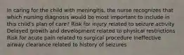 In caring for the child with meningitis, the nurse recognizes that which nursing diagnosis would be most important to include in this child's plan of care? Risk for injury related to seizure activity Delayed growth and development related to physical restrictions Risk for acute pain related to surgical procedure Ineffective airway clearance related to history of seizures