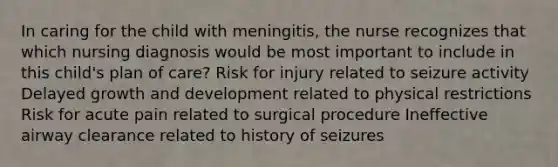 In caring for the child with meningitis, the nurse recognizes that which nursing diagnosis would be most important to include in this child's plan of care? Risk for injury related to seizure activity Delayed <a href='https://www.questionai.com/knowledge/kde2iCObwW-growth-and-development' class='anchor-knowledge'>growth and development</a> related to physical restrictions Risk for acute pain related to surgical procedure Ineffective airway clearance related to history of seizures