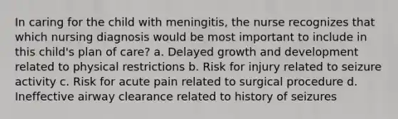 In caring for the child with meningitis, the nurse recognizes that which nursing diagnosis would be most important to include in this child's plan of care? a. Delayed growth and development related to physical restrictions b. Risk for injury related to seizure activity c. Risk for acute pain related to surgical procedure d. Ineffective airway clearance related to history of seizures