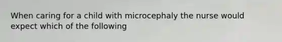 When caring for a child with microcephaly the nurse would expect which of the following