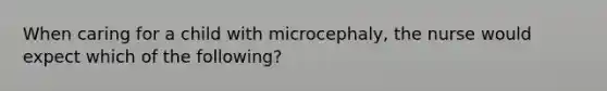 When caring for a child with microcephaly, the nurse would expect which of the following?