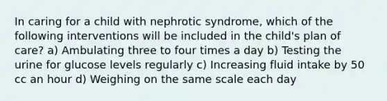 In caring for a child with nephrotic syndrome, which of the following interventions will be included in the child's plan of care? a) Ambulating three to four times a day b) Testing the urine for glucose levels regularly c) Increasing fluid intake by 50 cc an hour d) Weighing on the same scale each day