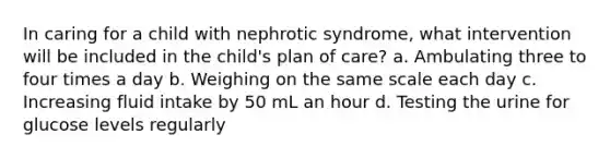 In caring for a child with nephrotic syndrome, what intervention will be included in the child's plan of care? a. Ambulating three to four times a day b. Weighing on the same scale each day c. Increasing fluid intake by 50 mL an hour d. Testing the urine for glucose levels regularly