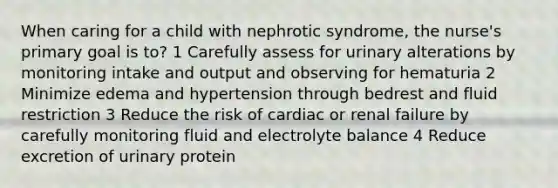 When caring for a child with nephrotic syndrome, the nurse's primary goal is to? 1 Carefully assess for urinary alterations by monitoring intake and output and observing for hematuria 2 Minimize edema and hypertension through bedrest and fluid restriction 3 Reduce the risk of cardiac or renal failure by carefully monitoring fluid and electrolyte balance 4 Reduce excretion of urinary protein