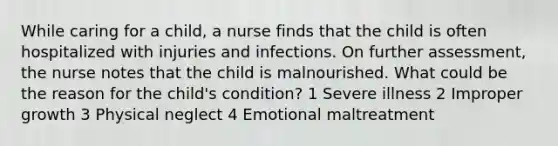 While caring for a child, a nurse finds that the child is often hospitalized with injuries and infections. On further assessment, the nurse notes that the child is malnourished. What could be the reason for the child's condition? 1 Severe illness 2 Improper growth 3 Physical neglect 4 Emotional maltreatment