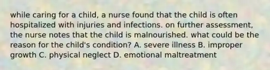 while caring for a child, a nurse found that the child is often hospitalized with injuries and infections. on further assessment, the nurse notes that the child is malnourished. what could be the reason for the child's condition? A. severe illness B. improper growth C. physical neglect D. emotional maltreatment