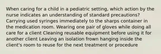 When caring for a child in a pediatric setting, which action by the nurse indicates an understanding of standard precautions? Carrying used syringes immediately to the sharps container in the medication room. Wearing one pair of gloves while doing all care for a client Cleaning reusable equipment before using it for another client Leaving an isolation frown hanging inside the client's room to reuse for the next treatment or procedure