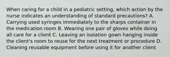 When caring for a child in a pediatric setting, which action by the nurse indicates an understanding of standard precautions? A. Carrying used syringes immediately to the sharps container in the medication room B. Wearing one pair of gloves while doing all care for a client C. Leaving an isolation gown hanging inside the client's room to reuse for the next treatment or procedure D. Cleaning reusable equipment before using it for another client