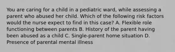 You are caring for a child in a pediatric ward, while assessing a parent who abused her child. Which of the following risk factors would the nurse expect to find in this case? A. Flexible role functioning between parents B. History of the parent having been abused as a child C. Single-parent home situation D. Presence of parental mental illness