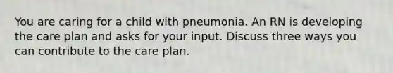 You are caring for a child with pneumonia. An RN is developing the care plan and asks for your input. Discuss three ways you can contribute to the care plan.