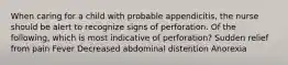 When caring for a child with probable appendicitis, the nurse should be alert to recognize signs of perforation. Of the following, which is most indicative of perforation? Sudden relief from pain Fever Decreased abdominal distention Anorexia