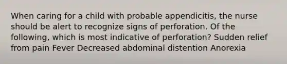 When caring for a child with probable appendicitis, the nurse should be alert to recognize signs of perforation. Of the following, which is most indicative of perforation? Sudden relief from pain Fever Decreased abdominal distention Anorexia