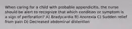 When caring for a child with probable appendicitis, the nurse should be alert to recognize that which condition or symptom is a sign of perforation? A) Bradycardia B) Anorexia C) Sudden relief from pain D) Decreased abdominal distention