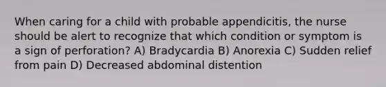 When caring for a child with probable appendicitis, the nurse should be alert to recognize that which condition or symptom is a sign of perforation? A) Bradycardia B) Anorexia C) Sudden relief from pain D) Decreased abdominal distention