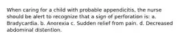 When caring for a child with probable appendicitis, the nurse should be alert to recognize that a sign of perforation is: a. Bradycardia. b. Anorexia c. Sudden relief from pain. d. Decreased abdominal distention.