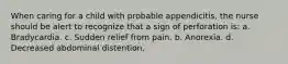 When caring for a child with probable appendicitis, the nurse should be alert to recognize that a sign of perforation is: a. Bradycardia. c. Sudden relief from pain. b. Anorexia. d. Decreased abdominal distention.