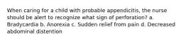 When caring for a child with probable appendicitis, the nurse should be alert to recognize what sign of perforation? a. Bradycardia b. Anorexia c. Sudden relief from pain d. Decreased abdominal distention