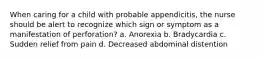 When caring for a child with probable appendicitis, the nurse should be alert to recognize which sign or symptom as a manifestation of perforation? a. Anorexia b. Bradycardia c. Sudden relief from pain d. Decreased abdominal distention