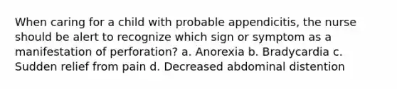 When caring for a child with probable appendicitis, the nurse should be alert to recognize which sign or symptom as a manifestation of perforation? a. Anorexia b. Bradycardia c. Sudden relief from pain d. Decreased abdominal distention