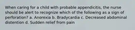 When caring for a child with probable appendicitis, the nurse should be alert to recognize which of the following as a sign of perforation? a. Anorexia b. Bradycardia c. Decreased abdominal distention d. Sudden relief from pain