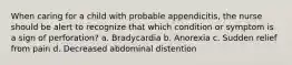 When caring for a child with probable appendicitis, the nurse should be alert to recognize that which condition or symptom is a sign of perforation? a. Bradycardia b. Anorexia c. Sudden relief from pain d. Decreased abdominal distention