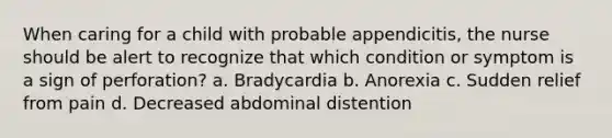 When caring for a child with probable appendicitis, the nurse should be alert to recognize that which condition or symptom is a sign of perforation? a. Bradycardia b. Anorexia c. Sudden relief from pain d. Decreased abdominal distention