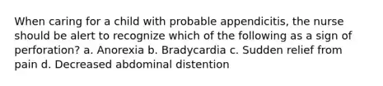 When caring for a child with probable appendicitis, the nurse should be alert to recognize which of the following as a sign of perforation? a. Anorexia b. Bradycardia c. Sudden relief from pain d. Decreased abdominal distention