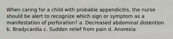 When caring for a child with probable appendicitis, the nurse should be alert to recognize which sign or symptom as a manifestation of perforation? a. Decreased abdominal distention b. Bradycardia c. Sudden relief from pain d. Anorexia