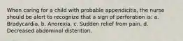 When caring for a child with probable appendicitis, the nurse should be alert to recognize that a sign of perforation is: a. Bradycardia. b. Anorexia. c. Sudden relief from pain. d. Decreased abdominal distention.