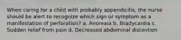 When caring for a child with probably appendicitis, the nurse should be alert to recognize which sign or symptom as a manifestation of perforation? a. Anorexia b. Bradycardia c. Sudden relief from pain d. Decreased abdominal distention