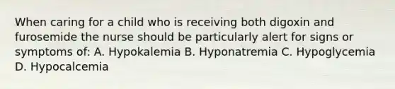 When caring for a child who is receiving both digoxin and furosemide the nurse should be particularly alert for signs or symptoms of: A. Hypokalemia B. Hyponatremia C. Hypoglycemia D. Hypocalcemia