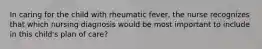 In caring for the child with rheumatic fever, the nurse recognizes that which nursing diagnosis would be most important to include in this child's plan of care?