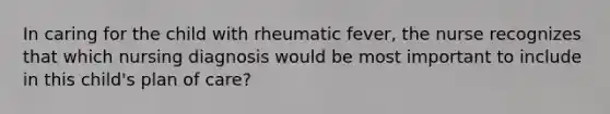 In caring for the child with rheumatic fever, the nurse recognizes that which nursing diagnosis would be most important to include in this child's plan of care?