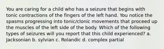 You are caring for a child who has a seizure that begins with tonic contractions of the fingers of the left hand. You notice the spasms progressing into tonic/clonic movements that proceed up the muscles of the left side of the body. Which of the following types of seizures will you report that this child experienced? a. Jacksonian b. sylvian c. Rolandic d. complex partial