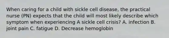 When caring for a child with sickle cell disease, the practical nurse (PN) expects that the child will most likely describe which symptom when experiencing A sickle cell crisis? A. infection B. joint pain C. fatigue D. Decrease hemoglobin