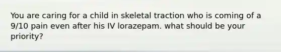 You are caring for a child in skeletal traction who is coming of a 9/10 pain even after his IV lorazepam. what should be your priority?