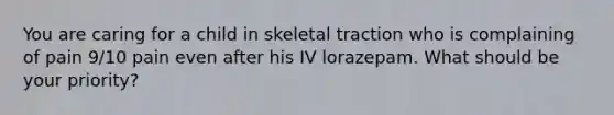 You are caring for a child in skeletal traction who is complaining of pain 9/10 pain even after his IV lorazepam. What should be your priority?