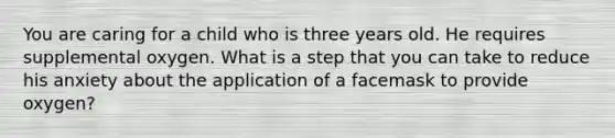 You are caring for a child who is three years old. He requires supplemental oxygen. What is a step that you can take to reduce his anxiety about the application of a facemask to provide​ oxygen?