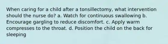 When caring for a child after a tonsillectomy, what intervention should the nurse do? a. Watch for continuous swallowing b. Encourage gargling to reduce discomfort. c. Apply warm compresses to the throat. d. Position the child on the back for sleeping