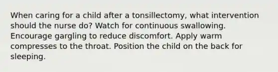 When caring for a child after a tonsillectomy, what intervention should the nurse do? Watch for continuous swallowing. Encourage gargling to reduce discomfort. Apply warm compresses to the throat. Position the child on the back for sleeping.