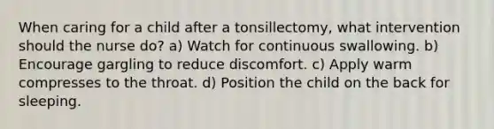 When caring for a child after a tonsillectomy, what intervention should the nurse do? a) Watch for continuous swallowing. b) Encourage gargling to reduce discomfort. c) Apply warm compresses to the throat. d) Position the child on the back for sleeping.