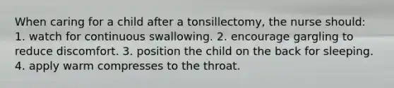 When caring for a child after a tonsillectomy, the nurse should: 1. watch for continuous swallowing. 2. encourage gargling to reduce discomfort. 3. position the child on the back for sleeping. 4. apply warm compresses to the throat.