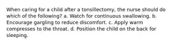 When caring for a child after a tonsillectomy, the nurse should do which of the following? a. Watch for continuous swallowing. b. Encourage gargling to reduce discomfort. c. Apply warm compresses to the throat. d. Position the child on the back for sleeping.