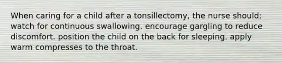 When caring for a child after a tonsillectomy, the nurse should: watch for continuous swallowing. encourage gargling to reduce discomfort. position the child on the back for sleeping. apply warm compresses to the throat.