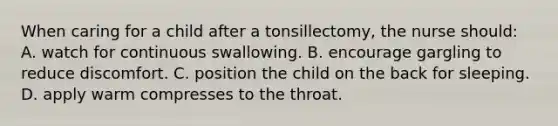 When caring for a child after a tonsillectomy, the nurse should: A. watch for continuous swallowing. B. encourage gargling to reduce discomfort. C. position the child on the back for sleeping. D. apply warm compresses to the throat.