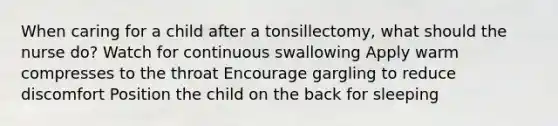 When caring for a child after a tonsillectomy, what should the nurse do? Watch for continuous swallowing Apply warm compresses to the throat Encourage gargling to reduce discomfort Position the child on the back for sleeping