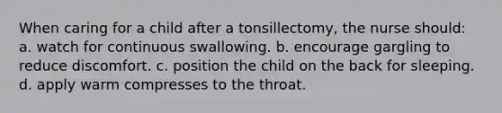 When caring for a child after a tonsillectomy, the nurse should: a. watch for continuous swallowing. b. encourage gargling to reduce discomfort. c. position the child on the back for sleeping. d. apply warm compresses to the throat.