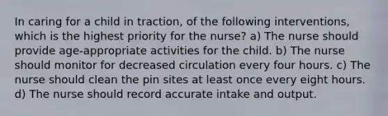 In caring for a child in traction, of the following interventions, which is the highest priority for the nurse? a) The nurse should provide age-appropriate activities for the child. b) The nurse should monitor for decreased circulation every four hours. c) The nurse should clean the pin sites at least once every eight hours. d) The nurse should record accurate intake and output.